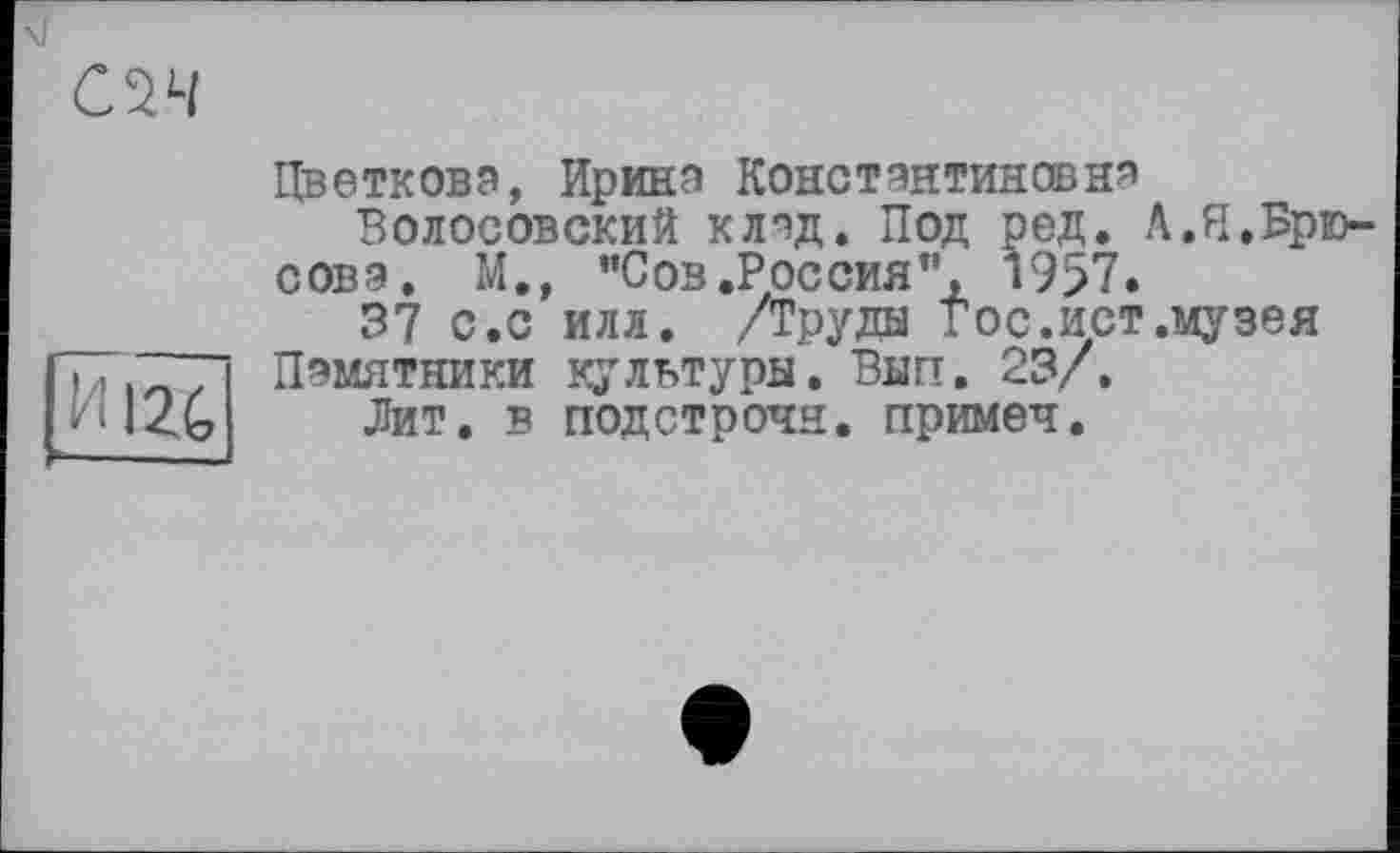 ﻿с^ч
|ÏÏl2G|
Цветкова, Ирина Константиновна
Волосовский клад. Под ред. Л.И.Брюсова. М., "Сов.Россия”, 1957»
37 с.с илл. /Труды гос.ист.музея Памятники культуры. Внп. 23/.
Лит. в подстрочи, примеч.